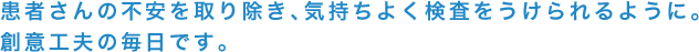 患者さんの不安を取り除き、気持ちよく検査をうけられるように。創意工夫の毎日です。