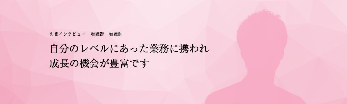 先輩インタビュー　看護部　看護師「自分のレベルにあった業務に携われ段階的に学ぶことができます」
