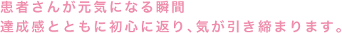 患者さんが元気になる瞬間達成感とともに初心に返り、気が引き締まります。