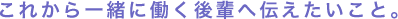 これから一緒に働く後輩へ伝えたいこと。
